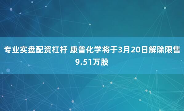专业实盘配资杠杆 康普化学将于3月20日解除限售9.51万股