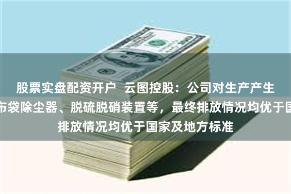 股票实盘配资开户  云图控股：公司对生产产生的废气安装了布袋除尘器、脱硫脱硝装置等，最终排放情况均优于国家及地方标准