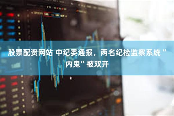 股票配资网站 中纪委通报，两名纪检监察系统“内鬼”被双开