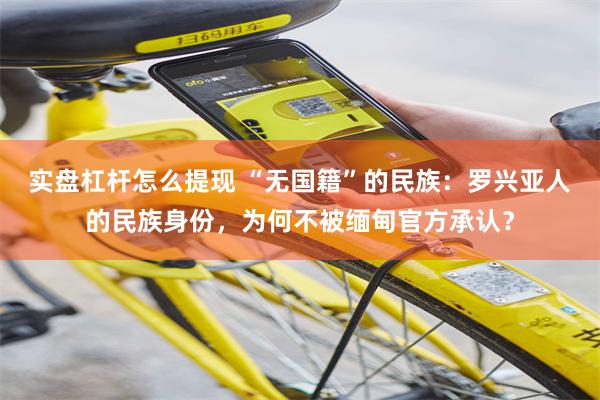 实盘杠杆怎么提现 “无国籍”的民族：罗兴亚人的民族身份，为何不被缅甸官方承认？