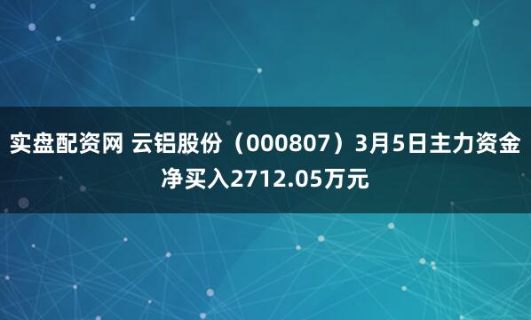 实盘配资网 云铝股份（000807）3月5日主力资金净买入2712.05万元