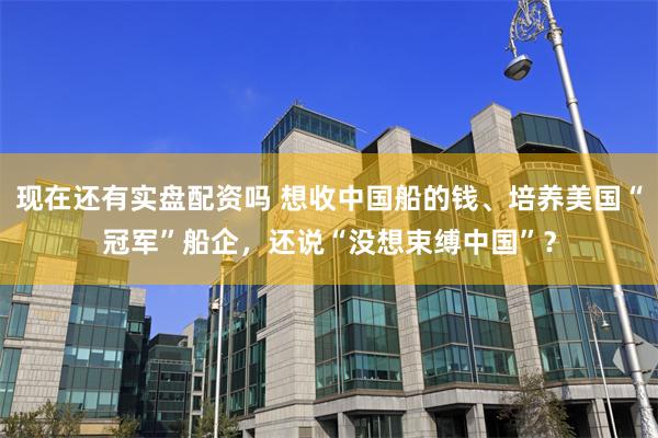 现在还有实盘配资吗 想收中国船的钱、培养美国“冠军”船企，还说“没想束缚中国”？