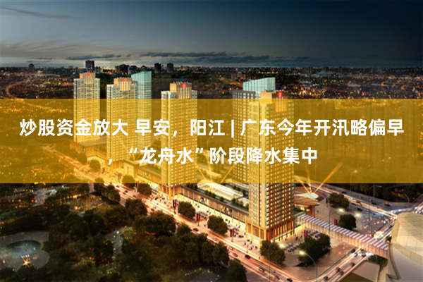 炒股资金放大 早安，阳江 | 广东今年开汛略偏早，“龙舟水”阶段降水集中