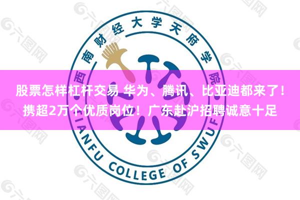 股票怎样杠杆交易 华为、腾讯、比亚迪都来了！携超2万个优质岗位！广东赴沪招聘诚意十足