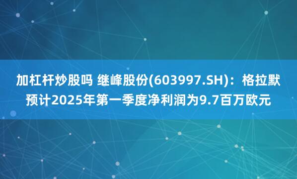 加杠杆炒股吗 继峰股份(603997.SH)：格拉默预计2025年第一季度净利润为9.7百万欧元