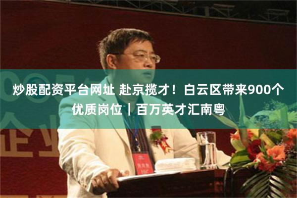 炒股配资平台网址 赴京揽才！白云区带来900个优质岗位｜百万英才汇南粤