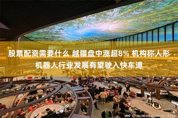 股票配资需要什么 越疆盘中涨超8% 机构称人形机器人行业发展有望驶入快车道
