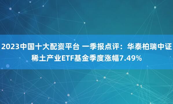 2023中国十大配资平台 一季报点评：华泰柏瑞中证稀土产业ETF基金季度涨幅7.49%