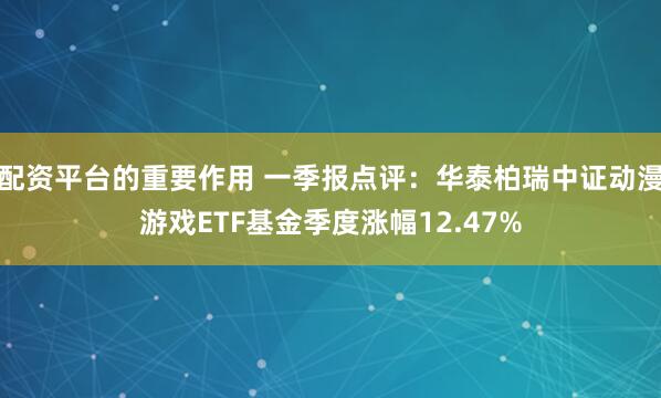 配资平台的重要作用 一季报点评：华泰柏瑞中证动漫游戏ETF基金季度涨幅12.47%