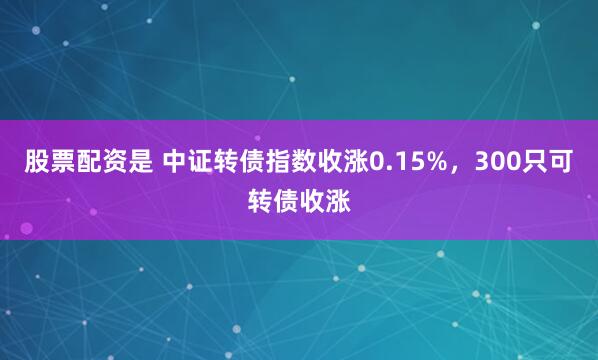 股票配资是 中证转债指数收涨0.15%，300只可转债收涨