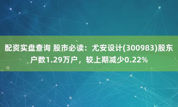 配资实盘查询 股市必读：尤安设计(300983)股东户数1.29万户，较上期减少0.22%