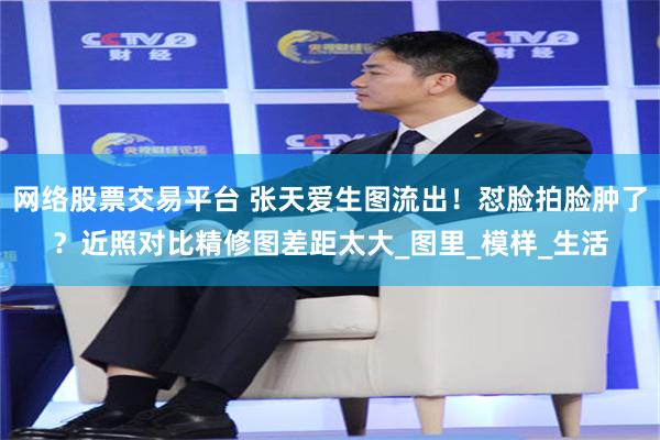 网络股票交易平台 张天爱生图流出！怼脸拍脸肿了？近照对比精修图差距太大_图里_模样_生活