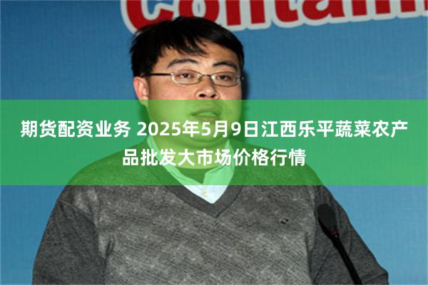 期货配资业务 2025年5月9日江西乐平蔬菜农产品批发大市场价格行情