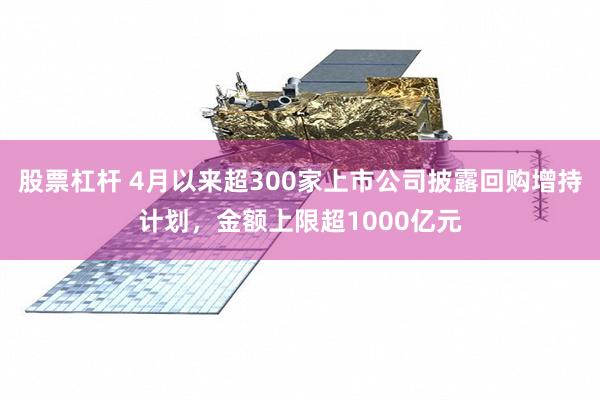 股票杠杆 4月以来超300家上市公司披露回购增持计划，金额上限超1000亿元