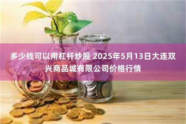 多少钱可以用杠杆炒股 2025年5月13日大连双兴商品城有限公司价格行情