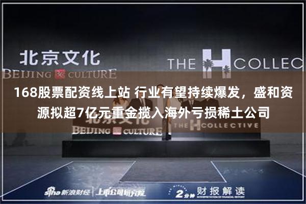 168股票配资线上站 行业有望持续爆发，盛和资源拟超7亿元重金揽入海外亏损稀土公司