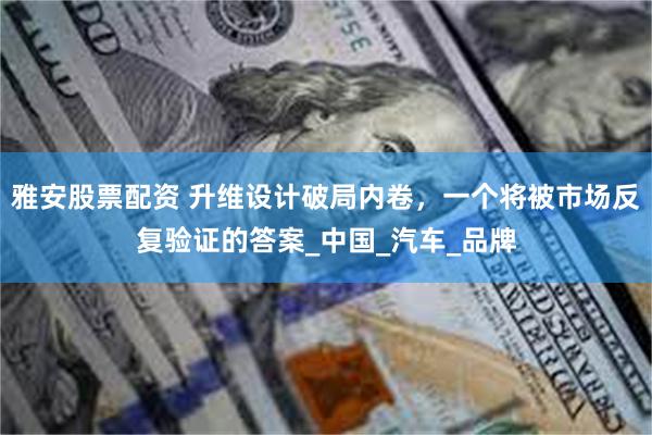雅安股票配资 升维设计破局内卷，一个将被市场反复验证的答案_中国_汽车_品牌