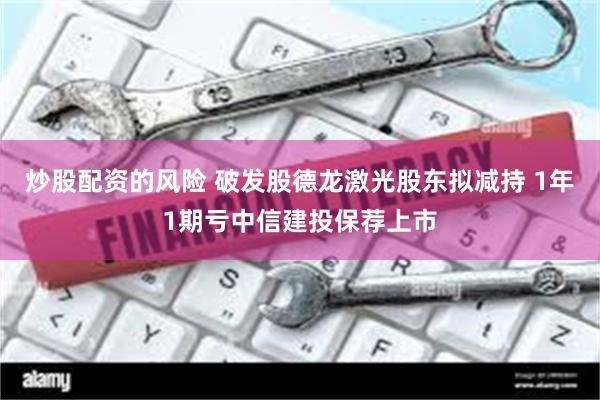 炒股配资的风险 破发股德龙激光股东拟减持 1年1期亏中信建投保荐上市