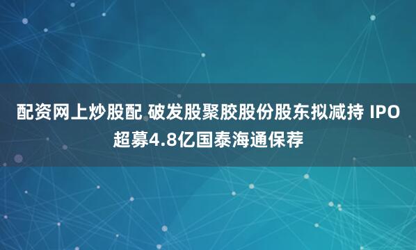 配资网上炒股配 破发股聚胶股份股东拟减持 IPO超募4.8亿国泰海通保荐