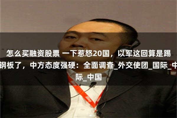 怎么买融资股票 一下惹怒20国，以军这回算是踢到钢板了，中方态度强硬：全面调查_外交使团_国际_中国