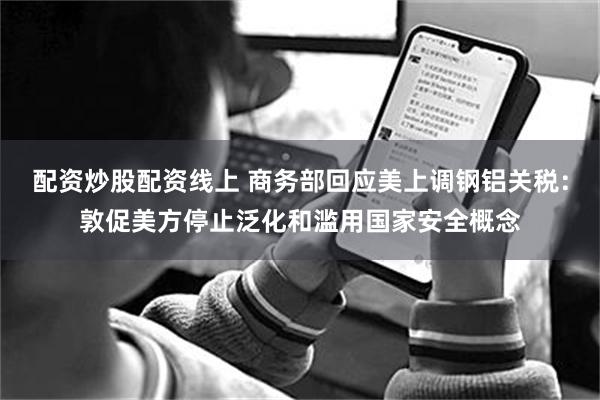 配资炒股配资线上 商务部回应美上调钢铝关税：敦促美方停止泛化和滥用国家安全概念