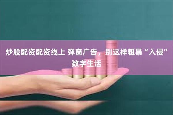 炒股配资配资线上 弹窗广告，别这样粗暴“入侵”数字生活