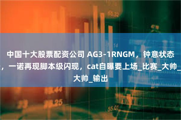中国十大股票配资公司 AG3-1RNGM，钟意状态很怪，一诺再现脚本级闪现，cat自曝要上场_比赛_大帅_输出