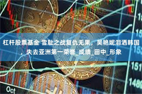 杠杆股票基金 雪耻之战复仇无果，吴艳妮泪洒韩国，失去亚洲第一荣誉_成绩_田中_形象