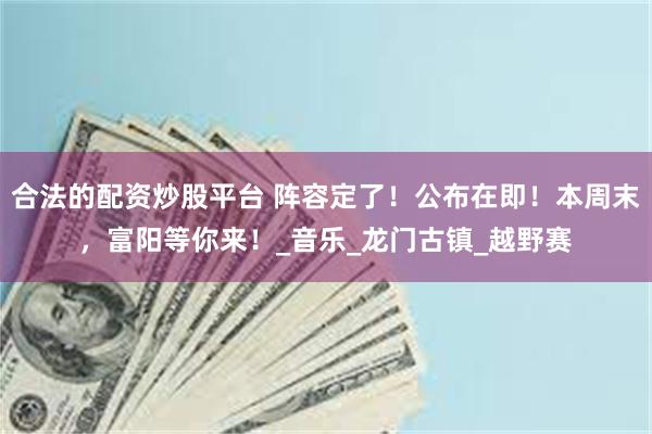 合法的配资炒股平台 阵容定了！公布在即！本周末，富阳等你来！_音乐_龙门古镇_越野赛