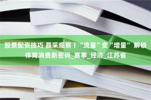 股票配资技巧 晶采观察丨“流量”变“增量” 解锁体育消费新密码_赛事_经济_江苏省