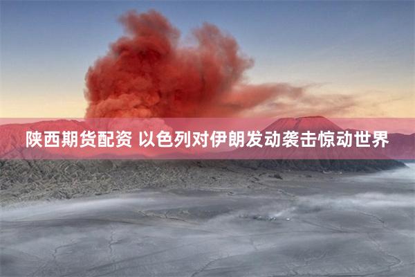 陕西期货配资 以色列对伊朗发动袭击惊动世界