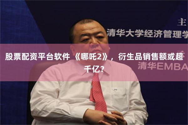 股票配资平台软件 《哪吒2》，衍生品销售额或超千亿？