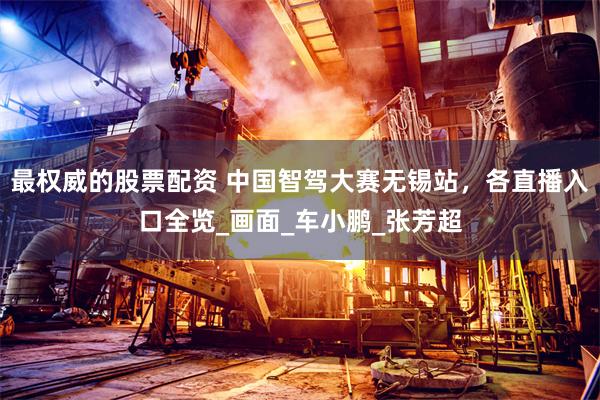 最权威的股票配资 中国智驾大赛无锡站，各直播入口全览_画面_车小鹏_张芳超