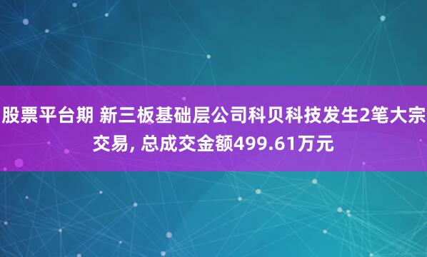 股票平台期 新三板基础层公司科贝科技发生2笔大宗交易, 总成交金额499.61万元