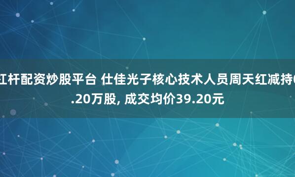杠杆配资炒股平台 仕佳光子核心技术人员周天红减持0.20万股, 成交均价39.20元