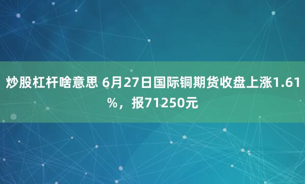 炒股杠杆啥意思 6月27日国际铜期货收盘上涨1.61%，报71250元