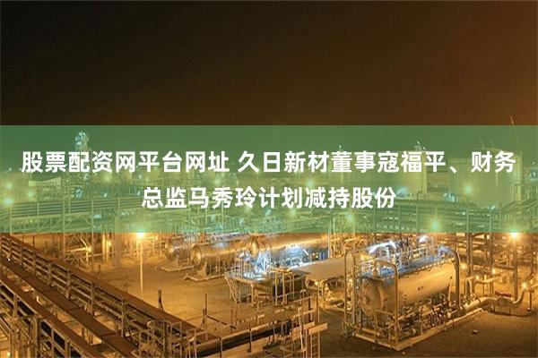 股票配资网平台网址 久日新材董事寇福平、财务总监马秀玲计划减持股份