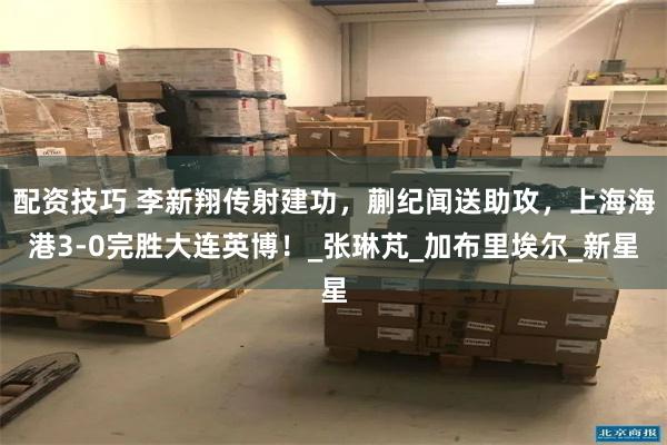 配资技巧 李新翔传射建功，蒯纪闻送助攻，上海海港3-0完胜大连英博！_张琳芃_加布里埃尔_新星
