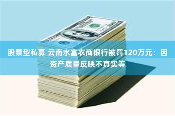 股票型私募 云南水富农商银行被罚120万元：因资产质量反映不真实等