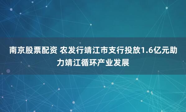 南京股票配资 农发行靖江市支行投放1.6亿元助力靖江循环产业发展