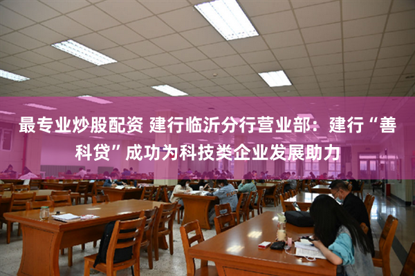 最专业炒股配资 建行临沂分行营业部：建行“善科贷”成功为科技类企业发展助力