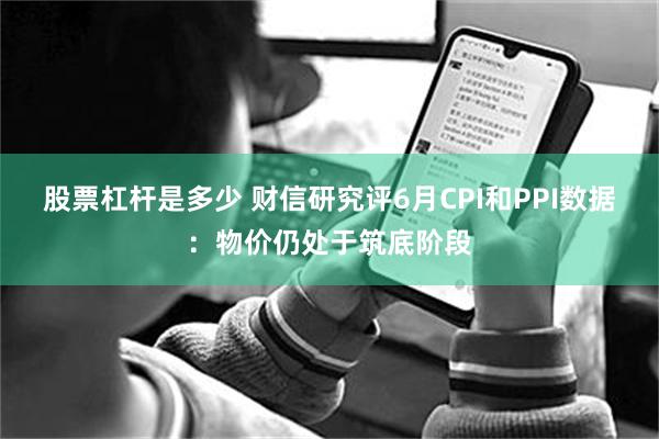 股票杠杆是多少 财信研究评6月CPI和PPI数据：物价仍处于筑底阶段
