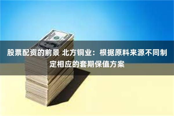 股票配资的前景 北方铜业：根据原料来源不同制定相应的套期保值方案