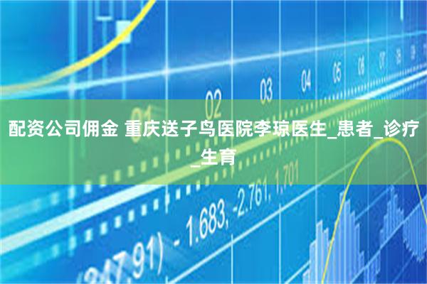 配资公司佣金 重庆送子鸟医院李琼医生_患者_诊疗_生育