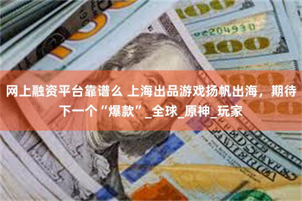 网上融资平台靠谱么 上海出品游戏扬帆出海，期待下一个“爆款”_全球_原神_玩家