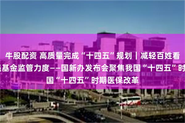 牛股配资 高质量完成“十四五”规划｜减轻百姓看病负担 加强基金监管力度——国新办发布会聚焦我国“十四五”时期医保改革