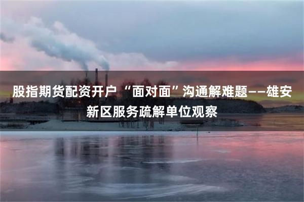 股指期货配资开户 “面对面”沟通解难题——雄安新区服务疏解单位观察