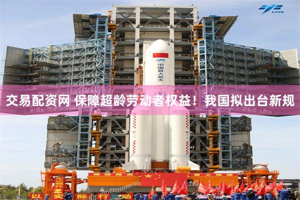 交易配资网 保障超龄劳动者权益！我国拟出台新规
