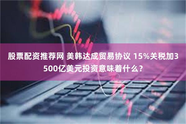 股票配资推荐网 美韩达成贸易协议 15%关税加3500亿美元投资意味着什么？