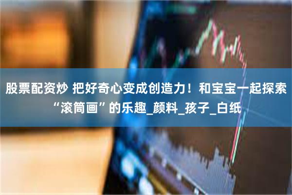 股票配资炒 把好奇心变成创造力！和宝宝一起探索“滚筒画”的乐趣_颜料_孩子_白纸